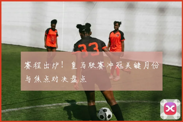 赛程出炉！皇马联赛冲冠关键月份与焦点对决盘点