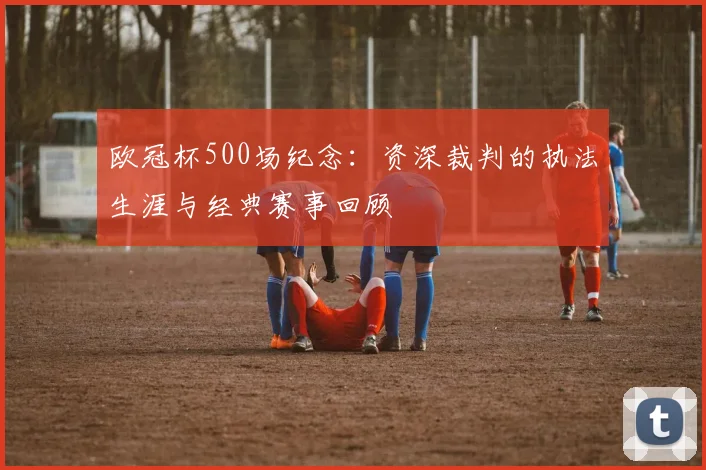 欧冠杯500场纪念：资深裁判的执法生涯与经典赛事回顾