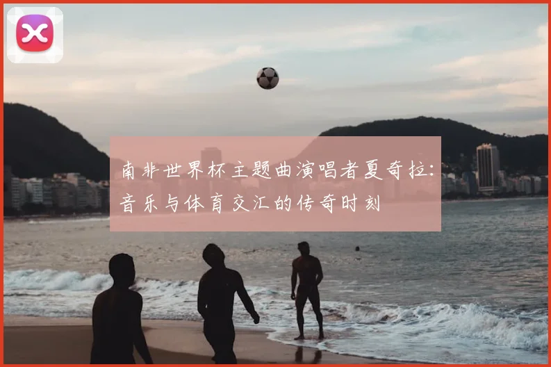 南非世界杯主题曲演唱者夏奇拉：音乐与体育交汇的传奇时刻