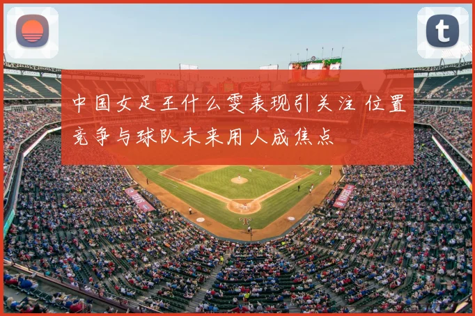 中国女足王什么雯表现引关注 位置竞争与球队未来用人成焦点