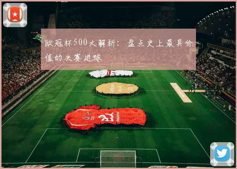 欧冠杯500大解析：盘点史上最具价值的决赛进球