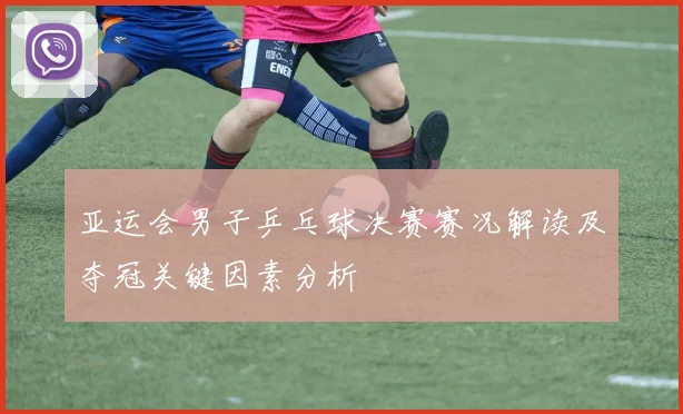 亚运会男子乒乓球决赛赛况解读及夺冠关键因素分析