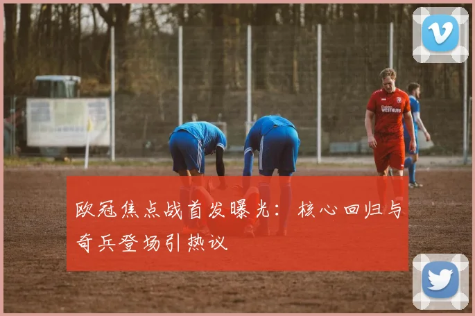 欧冠焦点战首发曝光：核心回归与奇兵登场引热议