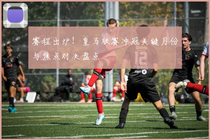 赛程出炉！皇马联赛冲冠关键月份与焦点对决盘点