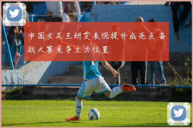 中国女足王妍雯表现提升成亮点 备战大赛竞争主力位置